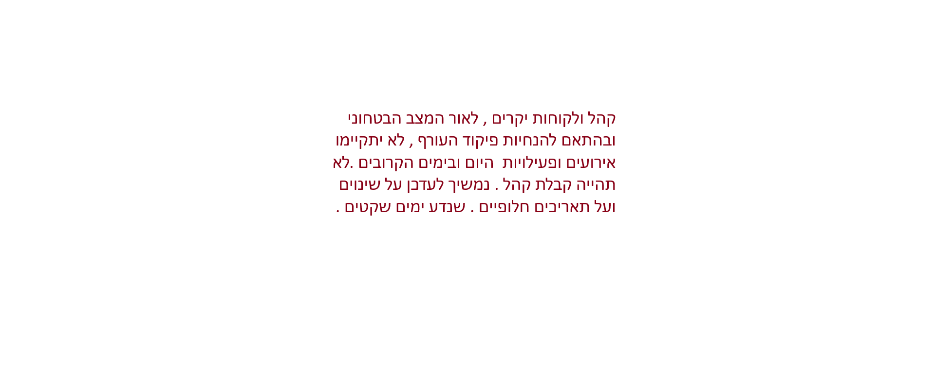 קהל ולקוחות יקרים , לאור המצב הבטחוני ובהתאם להנחיות פיקוד העורף , לא יתקיימו אירועים ופעילויות היום ובימים הקרובים .לא תהייה קבלת קהל . נמשיך לעדכן על שינוים ועל תאריכים חלופיים . שנדע ימים שקטים .