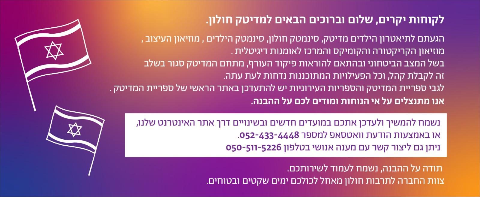 לקוחות יקרים, שלום וברוכים הבאים למדיטק חולון. הגעתם לתיאטרון הילדים מדיטק, סינמטק חולון, סינמטק הילדים , מוזיאון העיצוב , מוזיאון הקריקטורה והקומיקס והמרכז לאומנות דיגיטלית . בשל המצב הביטחוני ובהתאם להוראות פיקוד העורף, מתחם המדיטק סגור בשלב זה לקבלת קהל, וכל הפעילויות המתוכננות נדחות לעת עתה. לגבי ספריית המדיטק והספריות העירוניות יש להתעדכן באתר הראשי של ספריית המדיטק . אנו מתנצלים על אי הנוחות ומודים לכם על ההבנה. נשמח להמשיך ולעדכן אתכם במועדים חדשים ובשינויים דרך אתר האינטרנט שלנו, או באמצעות הודעת וואטסאפ למספר 052-433-4448. ניתן גם ליצור קשר עם מענה אנושי בטלפון 050-511-5226, נשמח לעמוד לשירותכם. תודה על ההבנה, צוות החברה לתרבות חולון מאחל לכולכם ימים שקטים ובטוחים.